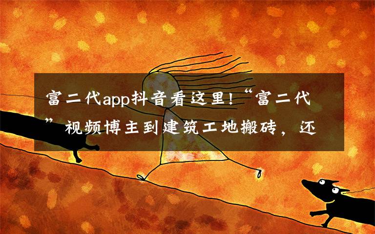 富二代app抖音看这里!“富二代”视频博主到建筑工地搬砖,还晒出1500万存款,结果“翻车”了