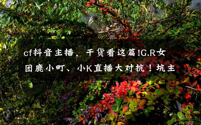 cf抖音主播,干货看这篇!G.R女团鹿小町、小K直播大对抗!坑主播果然还是水友比较擅长