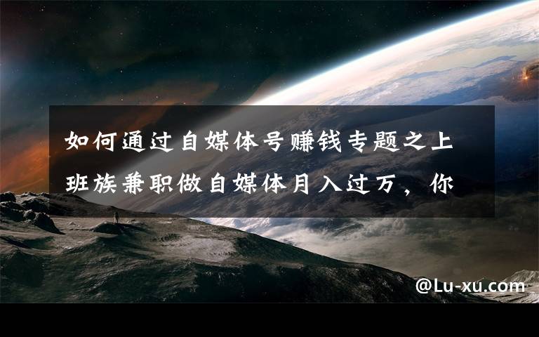 如何通过自媒体号赚钱专题之上班族兼职做自媒体月入过万,你却不知道自媒体咋赚钱?干货来了