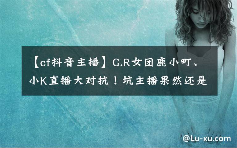 【cf抖音主播】G.R女团鹿小町、小K直播大对抗!坑主播果然还是水友比较擅长
