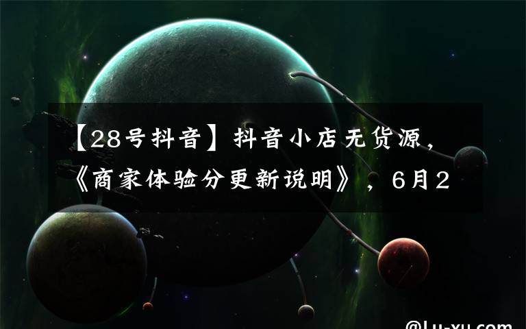 【28号抖音】抖音小店无货源,《商家体验分更新说明》,6月28日生效