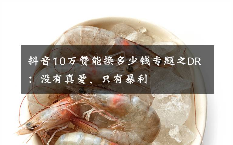 抖音10万赞能换多少钱专题之DR:没有真爱,只有暴利