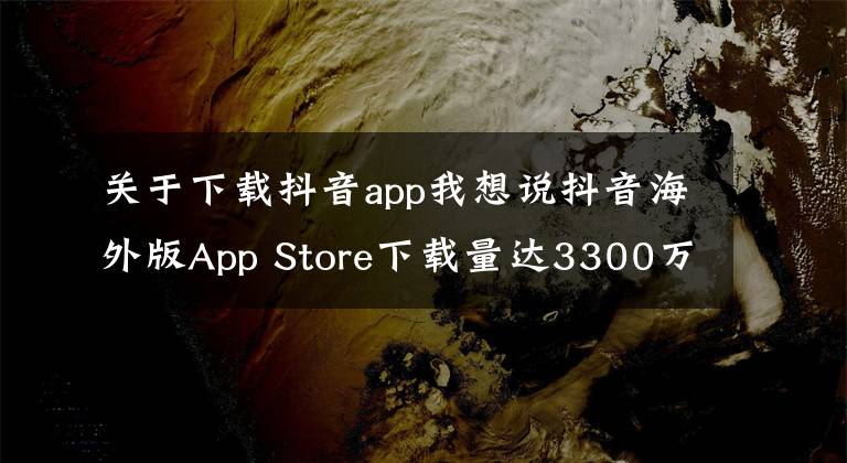 关于下载抖音app我想说抖音海外版App Store下载量达3300万次,位居第一