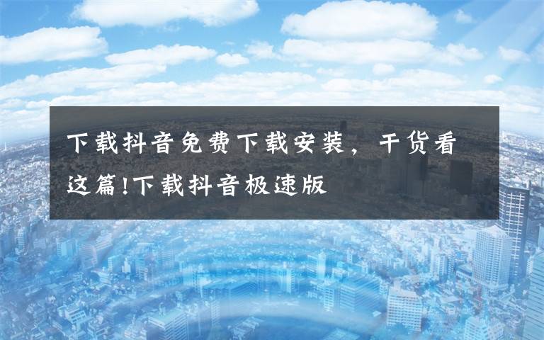 下载抖音免费下载安装,干货看这篇!下载抖音极速版