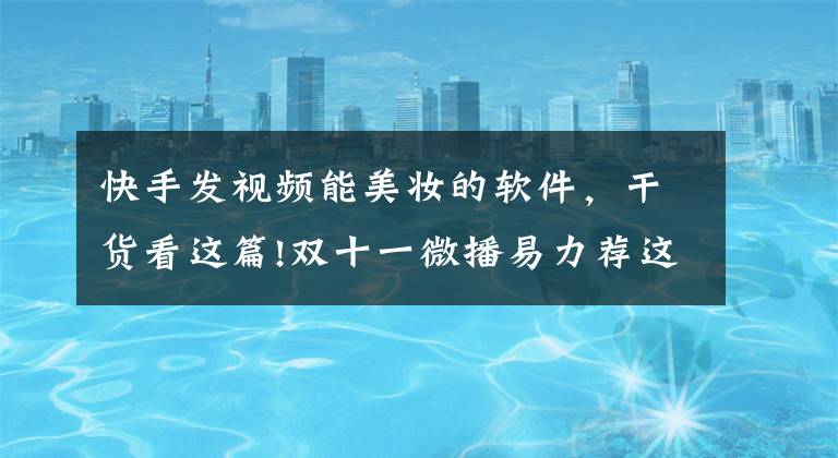 快手发视频能美妆的软件,干货看这篇!双十一微播易力荐这5种主流的美妆短视频玩法
