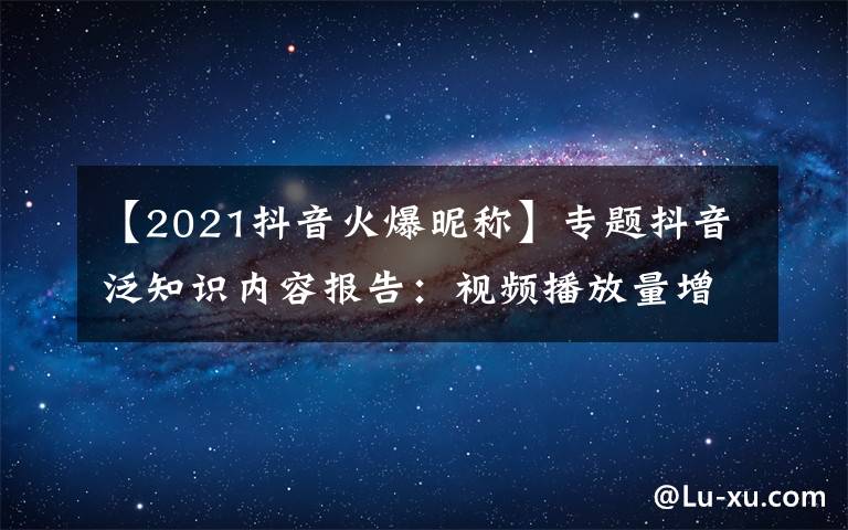 【2021抖音火爆昵称】专题抖音泛知识内容报告:视频播放量增长74%,生活技能类最受欢迎