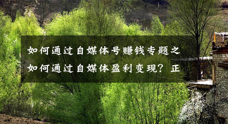 如何通过自媒体号赚钱专题之如何通过自媒体盈利变现?正确迈出第一步,你就能做好自媒体赚钱