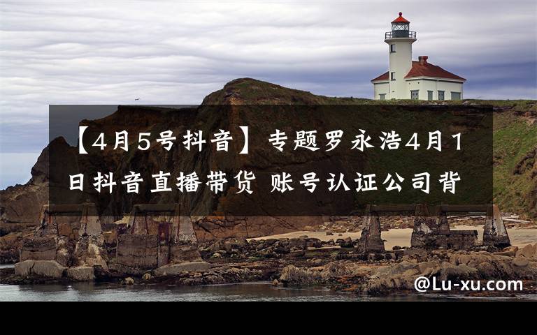 【4月5号抖音】专题罗永浩4月1日抖音直播带货 账号认证公司背后或为子弹短信团队