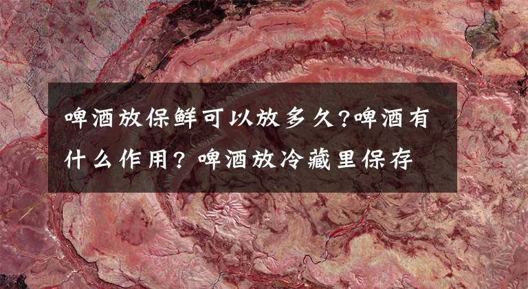 啤酒放保鲜可以放多久?啤酒有什么作用? 啤酒放冷藏里保存几天