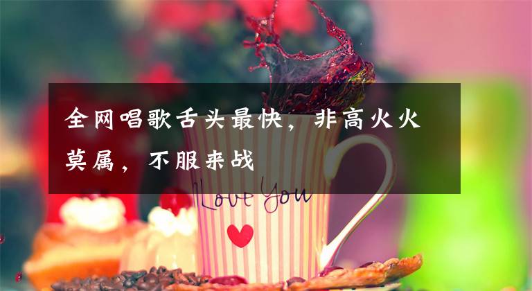 全网唱歌舌头最快,非高火火莫属,不服来战