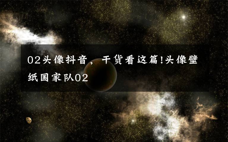 02头像抖音,干货看这篇!头像壁纸国家队02