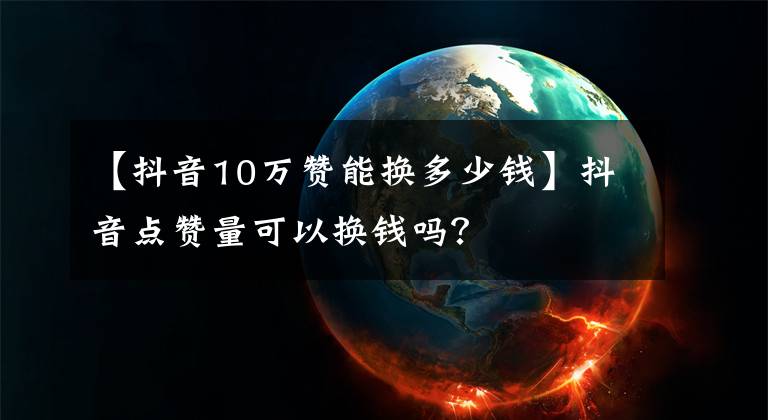【抖音10万赞能换多少钱】抖音点赞量可以换钱吗?