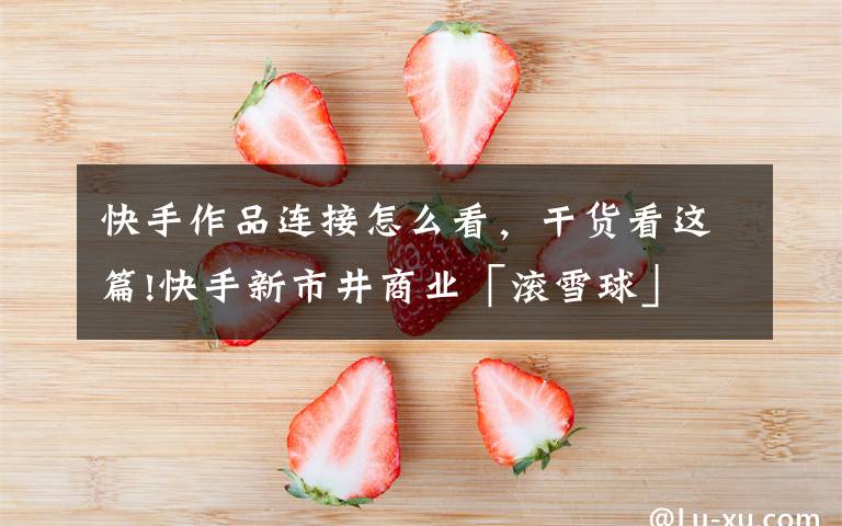 快手作品连接怎么看,干货看这篇!快手新市井商业「滚雪球」
