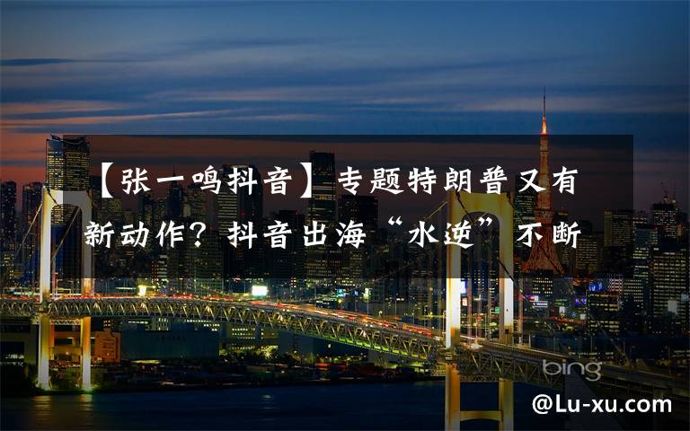 【张一鸣抖音】专题特朗普又有新动作?抖音出海“水逆”不断,张一鸣出路几何?