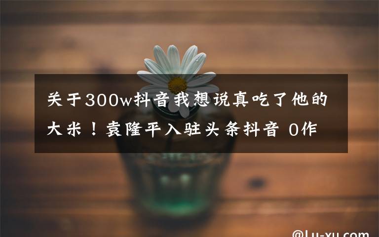 关于300w抖音我想说真吃了他的大米!袁隆平入驻头条抖音 0作品一夜涨粉500万