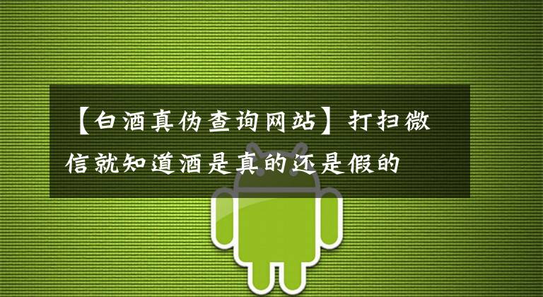 【白酒真伪查询网站】打扫微信就知道酒是真的还是假的