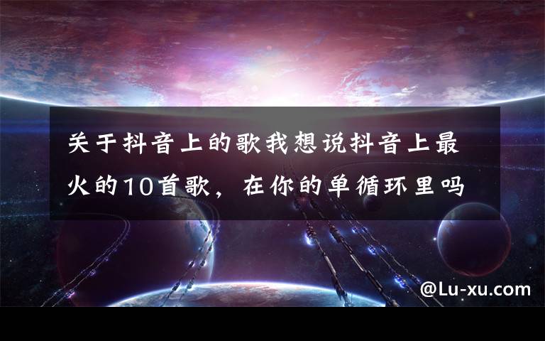 关于抖音上的歌我想说抖音上最火的10首歌,在你的单循环里吗?