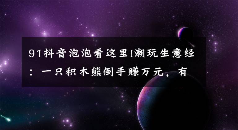 91抖音泡泡看这里!潮玩生意经:一只积木熊倒手赚万元,有商家以潮玩为噱头清库存