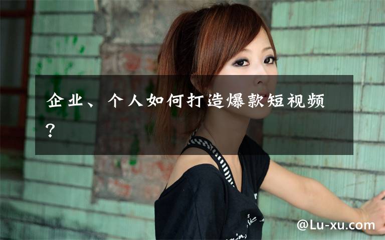 企业、个人如何打造爆款短视频?