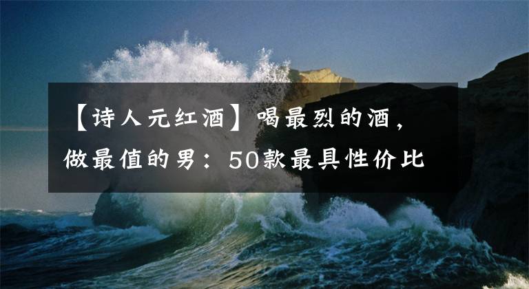 【诗人元红酒】喝最烈的酒，做最值的男：50款最具性价比洋酒购买指南中