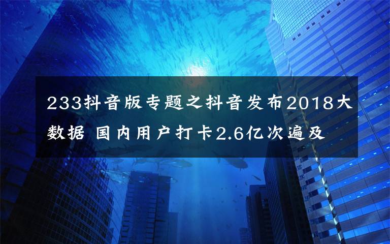 233抖音版专题之抖音发布2018大数据 国内用户打卡2.6亿次遍及233个国家