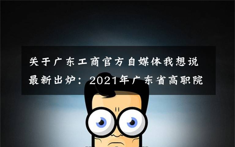 关于广东工商官方自媒体我想说最新出炉:2021年广东省高职院校排名!广东轻工职业技术学院领跑
