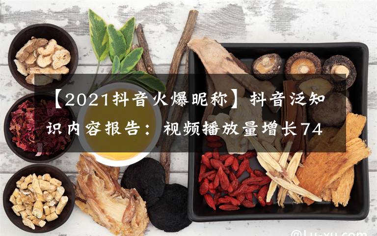 【2021抖音火爆昵称】抖音泛知识内容报告:视频播放量增长74%,生活技能类最受欢迎