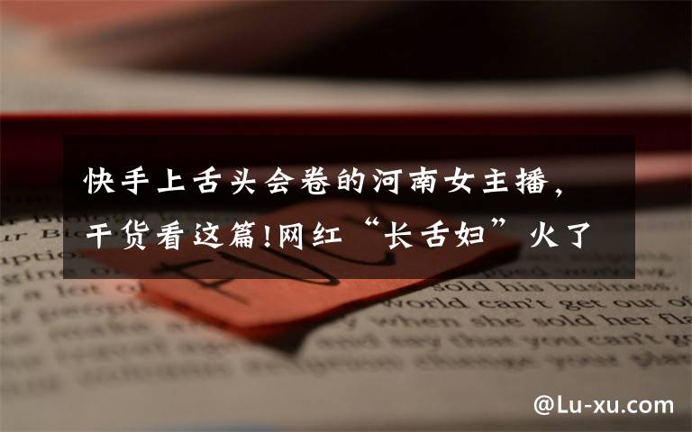 快手上舌头会卷的河南女主播,干货看这篇!网红“长舌妇”火了,当舌头伸出来,网友:我能当你男朋友吗?
