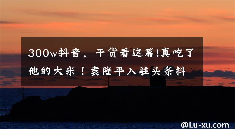 300w抖音,干货看这篇!真吃了他的大米!袁隆平入驻头条抖音 0作品一夜涨粉500万