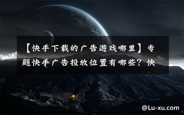 【快手下载的广告游戏哪里】专题快手广告投放位置有哪些?快手广告多少钱一天?