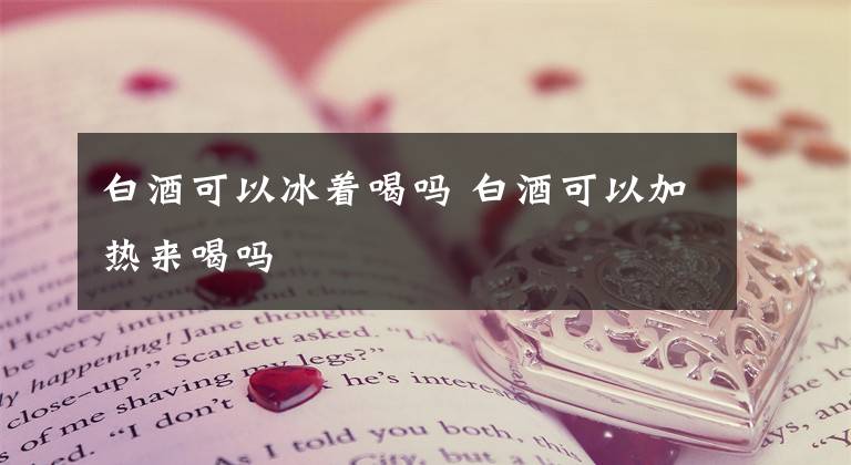 白酒可以冰着喝吗 白酒可以加热来喝吗