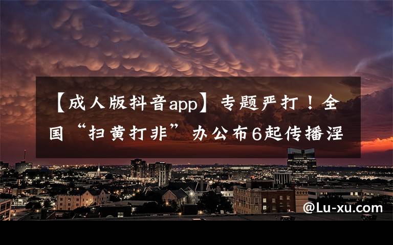 【成人版抖音app】专题严打!全国“扫黄打非”办公布6起传播淫秽色情信息案件
