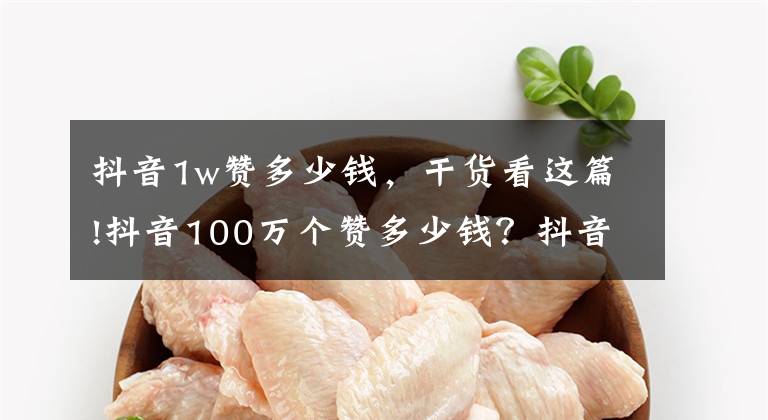 抖音1w赞多少钱,干货看这篇!抖音100万个赞多少钱?抖音赚钱的方式有哪些?