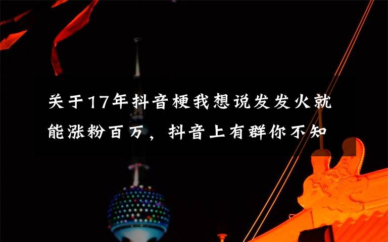 关于17年抖音梗我想说发发火就能涨粉百万,抖音上有群你不知道的暴躁博主