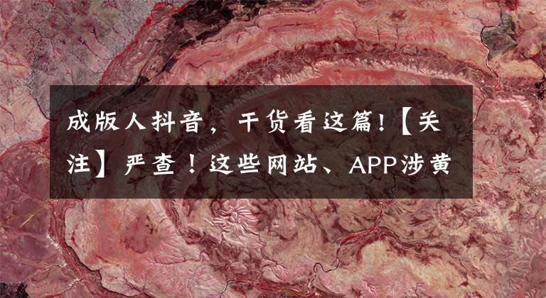 成版人抖音,干货看这篇!【关注】严查!这些网站、APP涉黄,竟还传播儿童色情视频