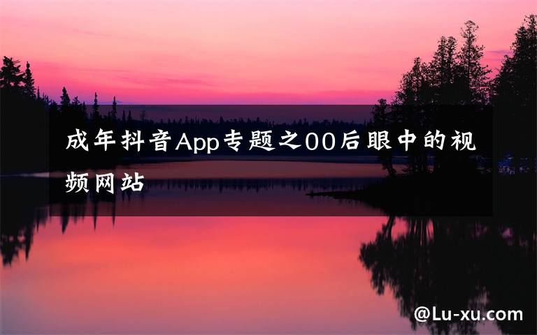 成年抖音App专题之00后眼中的视频网站