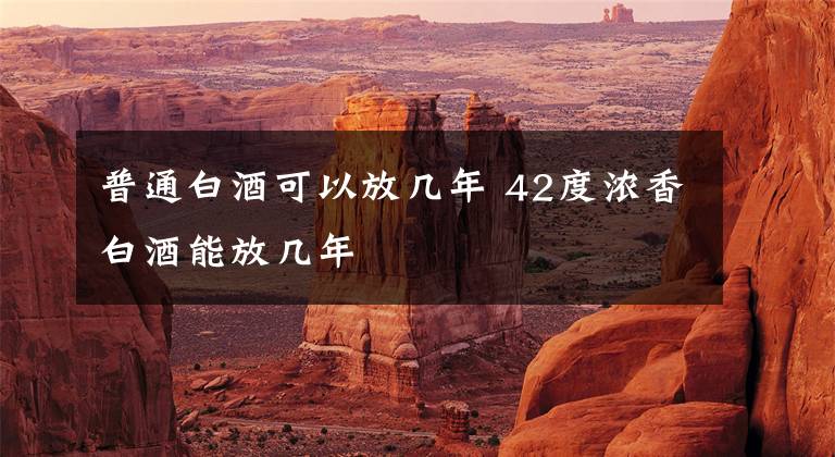 普通白酒可以放几年 42度浓香白酒能放几年