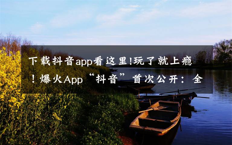 下载抖音app看这里!玩了就上瘾!爆火App“抖音”首次公开:全球月活跃用户数突破5亿