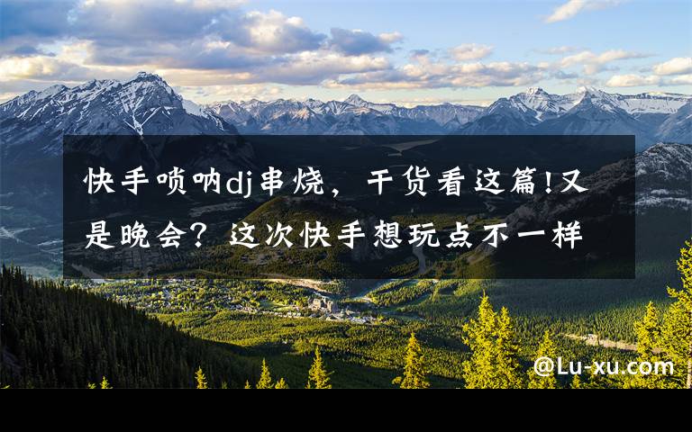 快手唢呐dj串烧,干货看这篇!又是晚会?这次快手想玩点不一样的