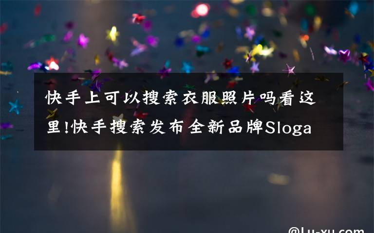 快手上可以搜索衣服照片吗看这里!快手搜索发布全新品牌Slogan:用生活回答每一种生活
