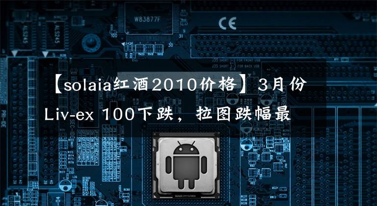 【solaia红酒2010价格】3月份Liv-ex 100下跌，拉图跌幅最大