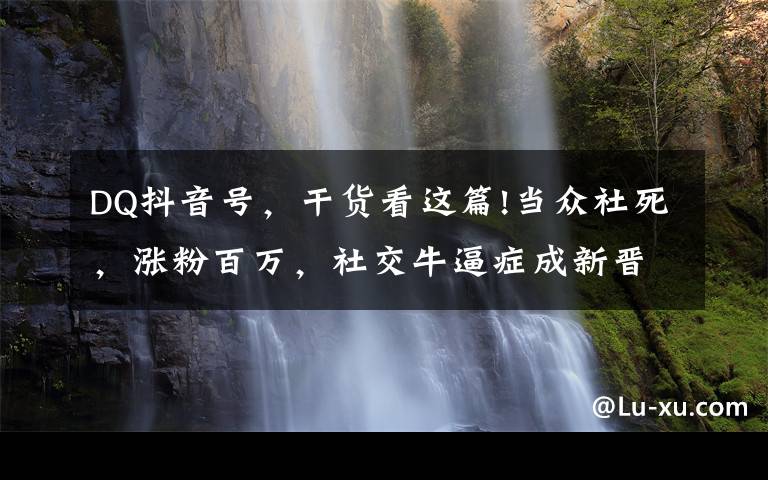 DQ抖音号,干货看这篇!当众社死,涨粉百万,社交牛逼症成新晋流量密码