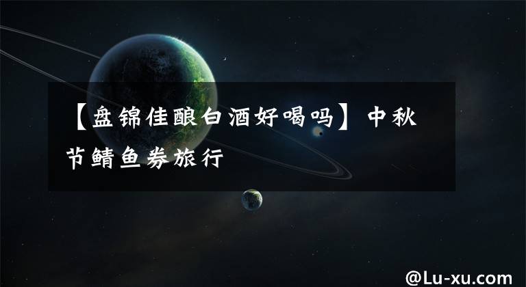 【盘锦佳酿白酒好喝吗】中秋节鲭鱼券旅行