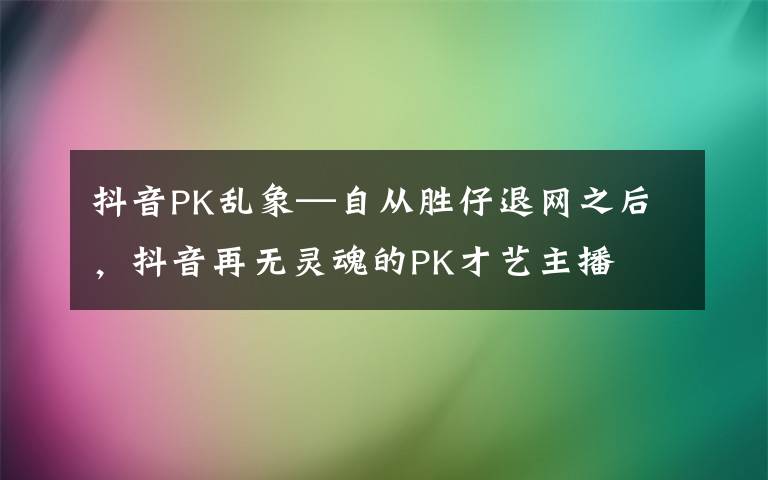 抖音PK乱象—自从胜仔退网之后,抖音再无灵魂的PK才艺主播