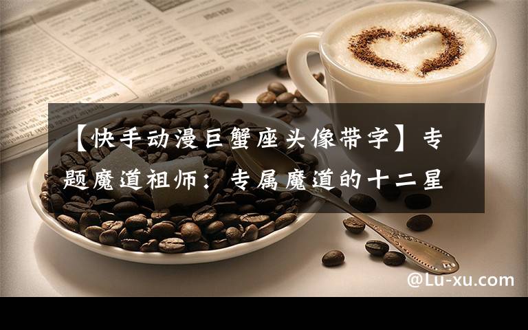 【快手动漫巨蟹座头像带字】专题魔道祖师:专属魔道的十二星座,外加Q版头像,快来认领!