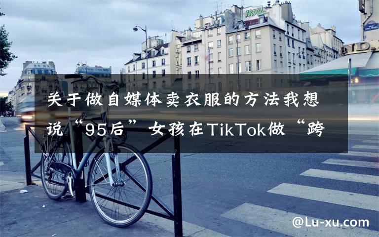 关于做自媒体卖衣服的方法我想说“95后”女孩在TikTok做“跨境主播”,全英文直播带国货语速惊人