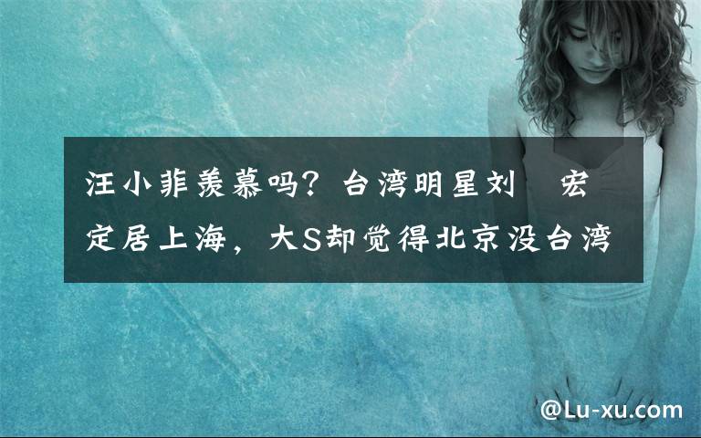 汪小菲羡慕吗?台湾明星刘畊宏定居上海,大S却觉得北京没台湾好