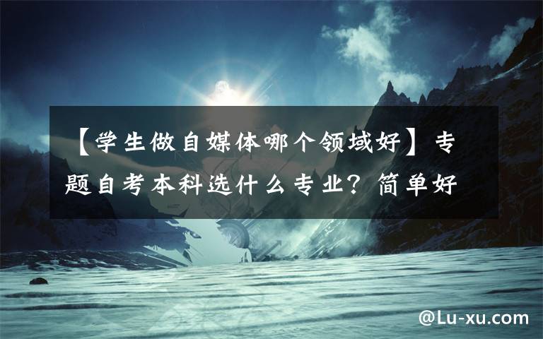 【学生做自媒体哪个领域好】专题自考本科选什么专业?简单好考,就业面又广?