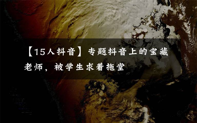 【15人抖音】专题抖音上的宝藏老师,被学生求着拖堂