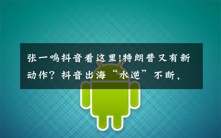 张一鸣抖音看这里!特朗普又有新动作?抖音出海“水逆”不断,张一鸣出路几何?